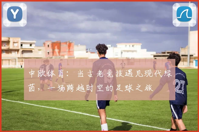 中欧体育：当古老竞技遇见现代绿茵，一场跨越时空的足球之旅